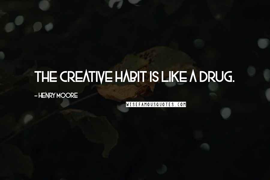 Henry Moore Quotes: The creative habit is like a drug.