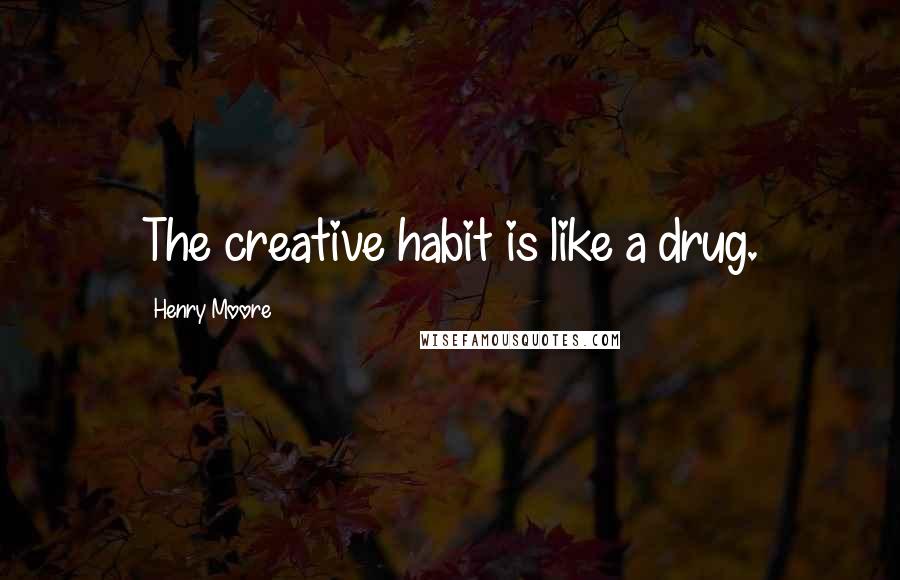 Henry Moore Quotes: The creative habit is like a drug.