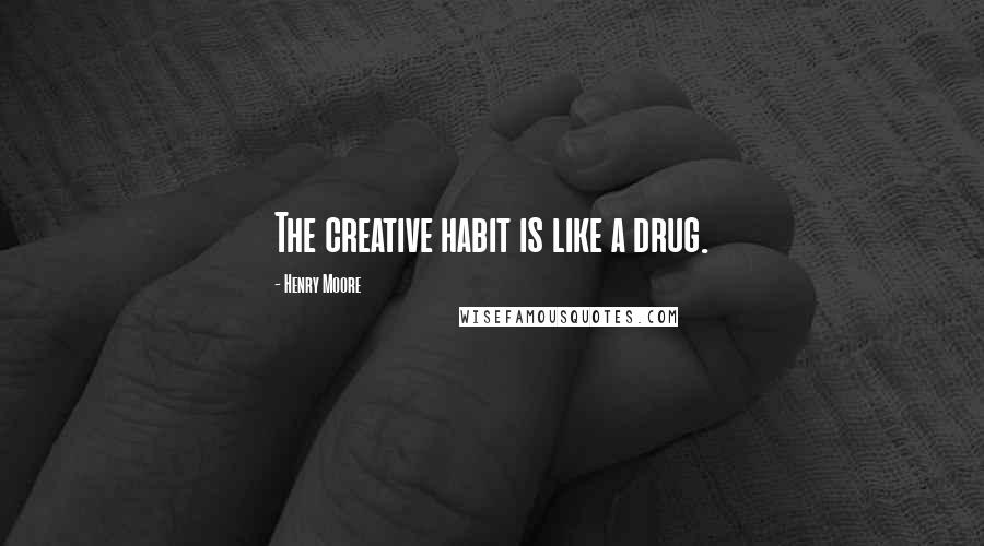 Henry Moore Quotes: The creative habit is like a drug.