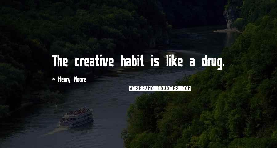 Henry Moore Quotes: The creative habit is like a drug.