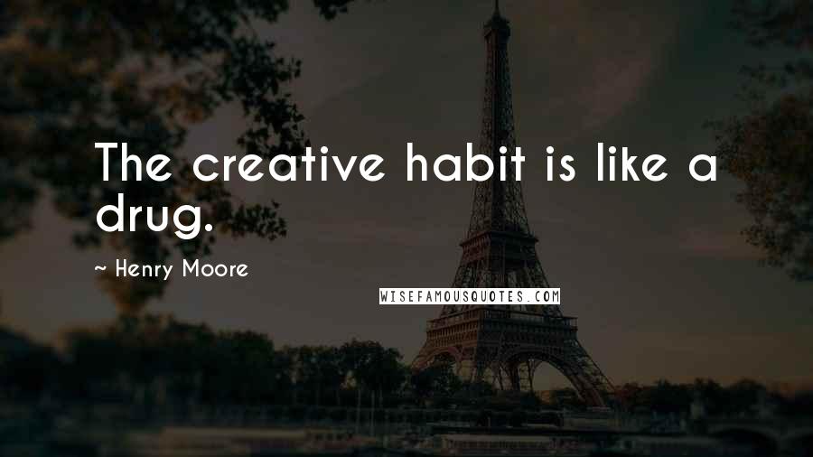 Henry Moore Quotes: The creative habit is like a drug.