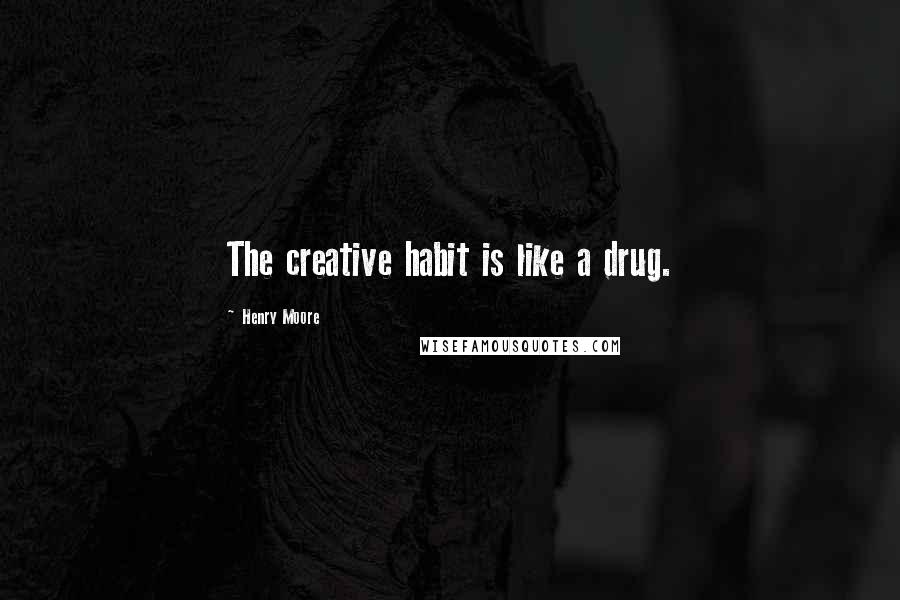 Henry Moore Quotes: The creative habit is like a drug.