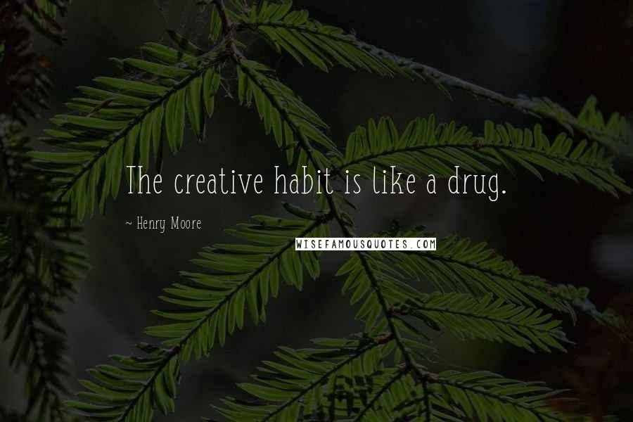 Henry Moore Quotes: The creative habit is like a drug.