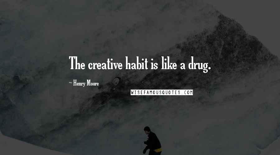 Henry Moore Quotes: The creative habit is like a drug.