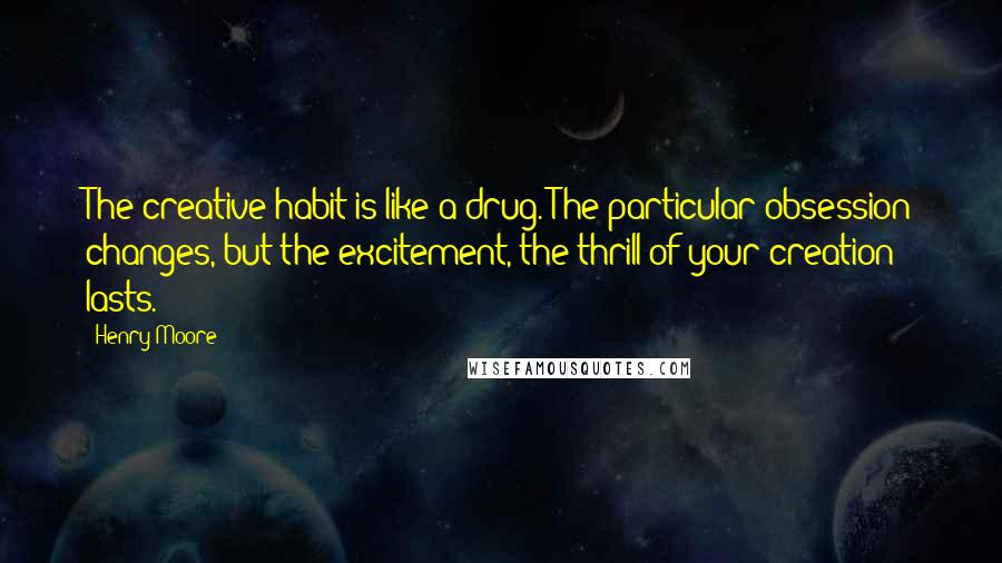Henry Moore Quotes: The creative habit is like a drug. The particular obsession changes, but the excitement, the thrill of your creation lasts.