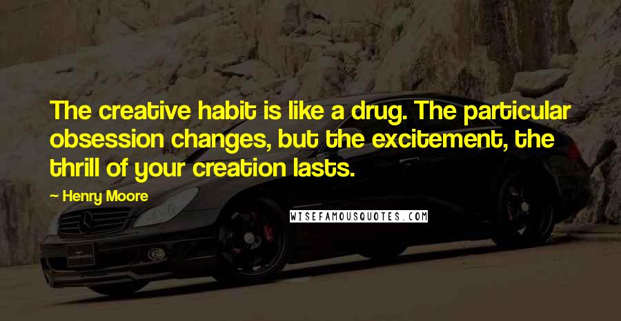 Henry Moore Quotes: The creative habit is like a drug. The particular obsession changes, but the excitement, the thrill of your creation lasts.
