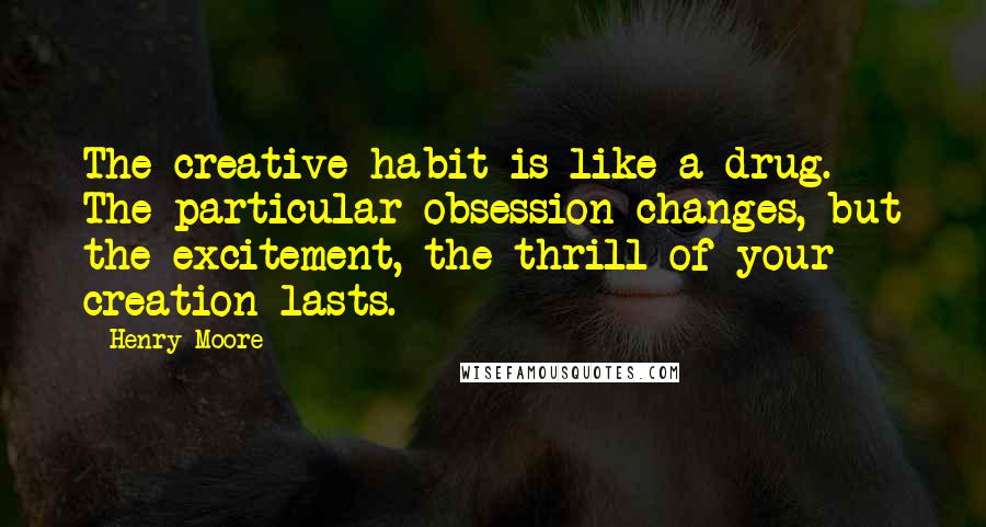 Henry Moore Quotes: The creative habit is like a drug. The particular obsession changes, but the excitement, the thrill of your creation lasts.