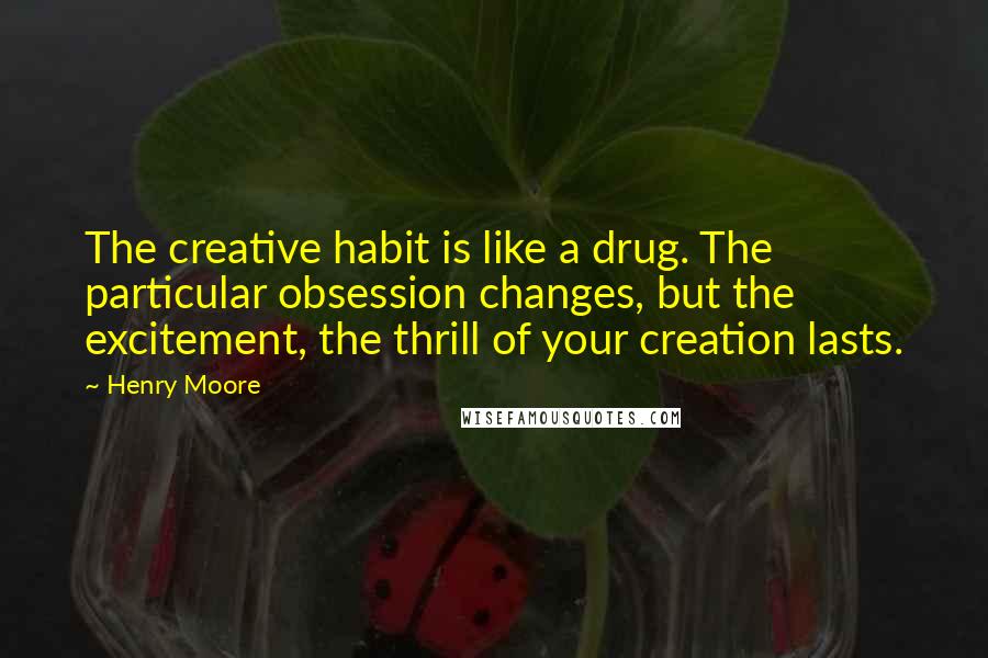 Henry Moore Quotes: The creative habit is like a drug. The particular obsession changes, but the excitement, the thrill of your creation lasts.
