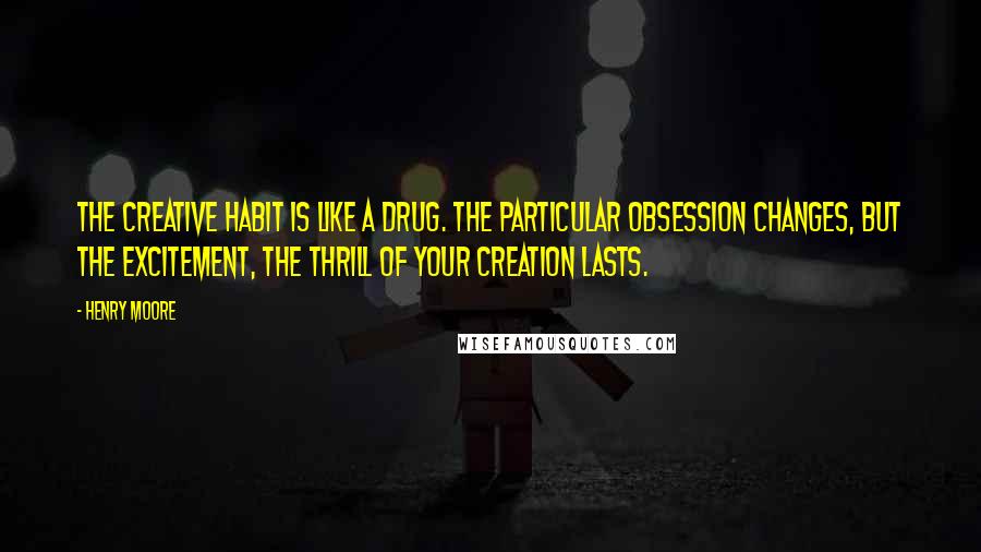 Henry Moore Quotes: The creative habit is like a drug. The particular obsession changes, but the excitement, the thrill of your creation lasts.