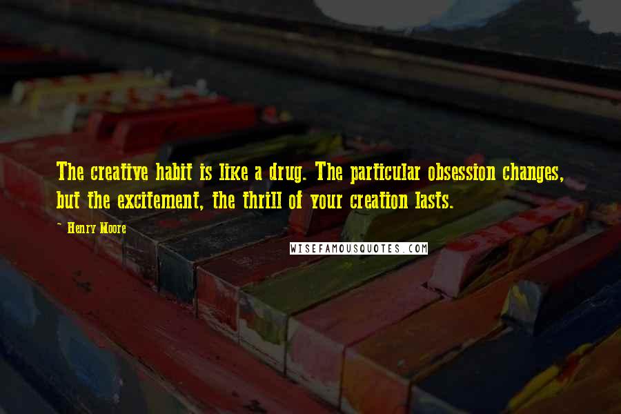 Henry Moore Quotes: The creative habit is like a drug. The particular obsession changes, but the excitement, the thrill of your creation lasts.