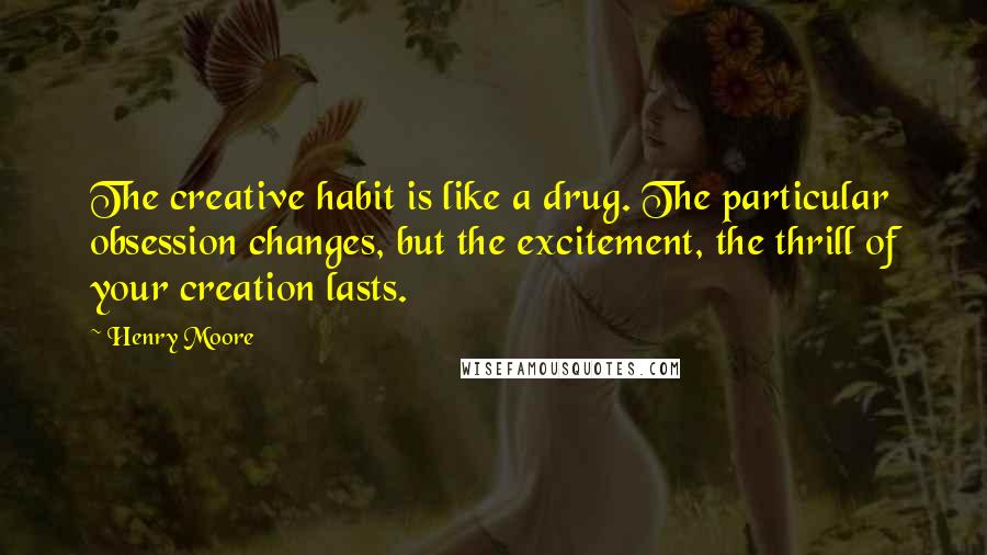 Henry Moore Quotes: The creative habit is like a drug. The particular obsession changes, but the excitement, the thrill of your creation lasts.