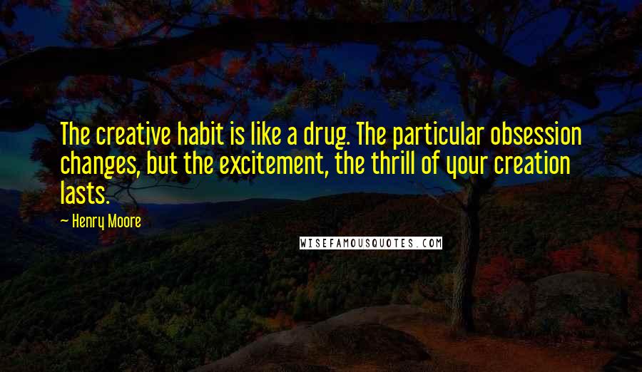 Henry Moore Quotes: The creative habit is like a drug. The particular obsession changes, but the excitement, the thrill of your creation lasts.