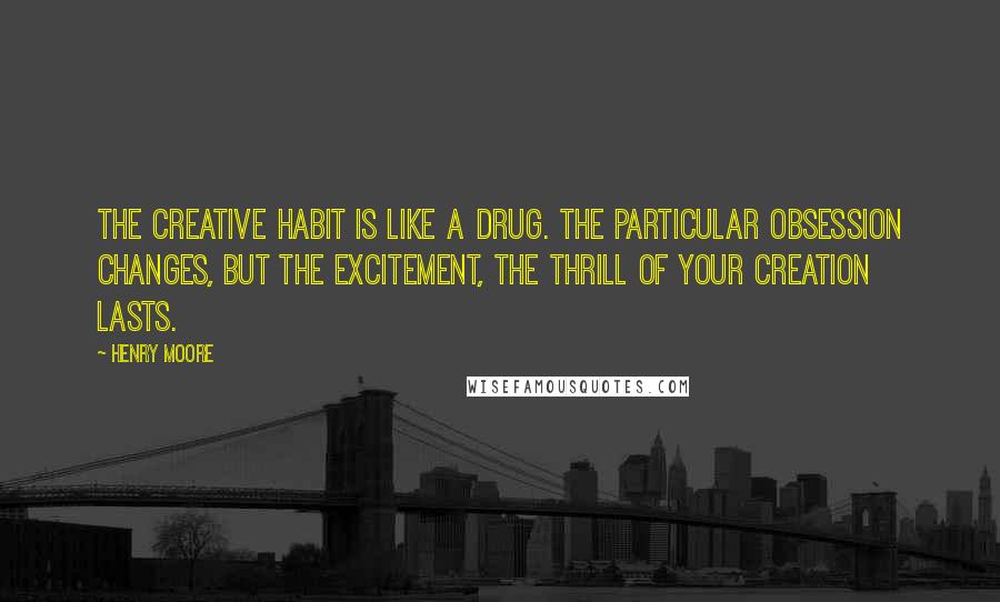 Henry Moore Quotes: The creative habit is like a drug. The particular obsession changes, but the excitement, the thrill of your creation lasts.
