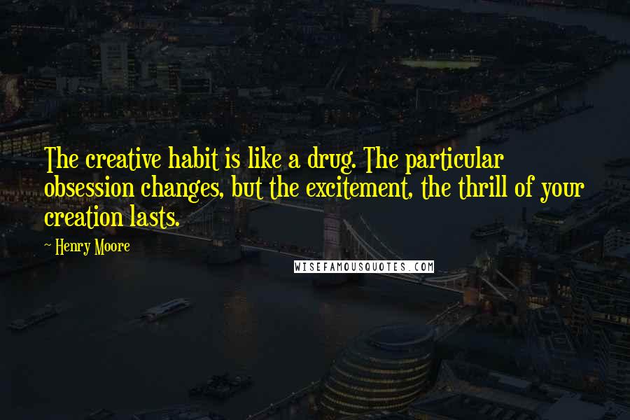 Henry Moore Quotes: The creative habit is like a drug. The particular obsession changes, but the excitement, the thrill of your creation lasts.