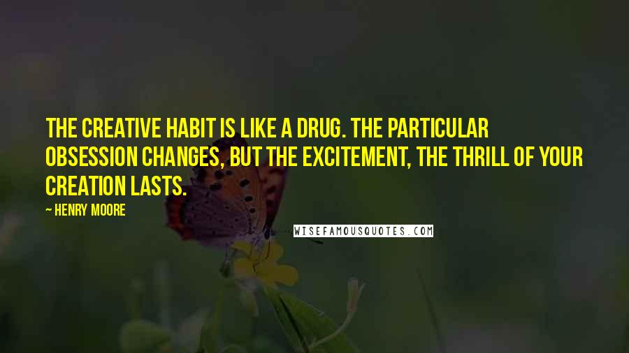 Henry Moore Quotes: The creative habit is like a drug. The particular obsession changes, but the excitement, the thrill of your creation lasts.