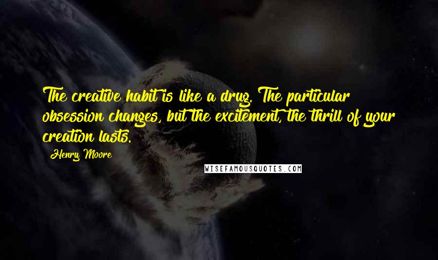 Henry Moore Quotes: The creative habit is like a drug. The particular obsession changes, but the excitement, the thrill of your creation lasts.