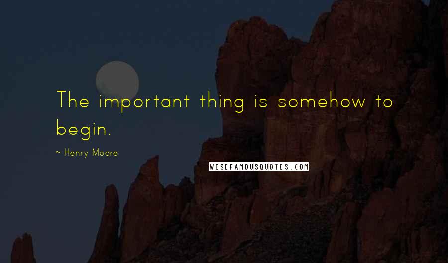 Henry Moore Quotes: The important thing is somehow to begin.