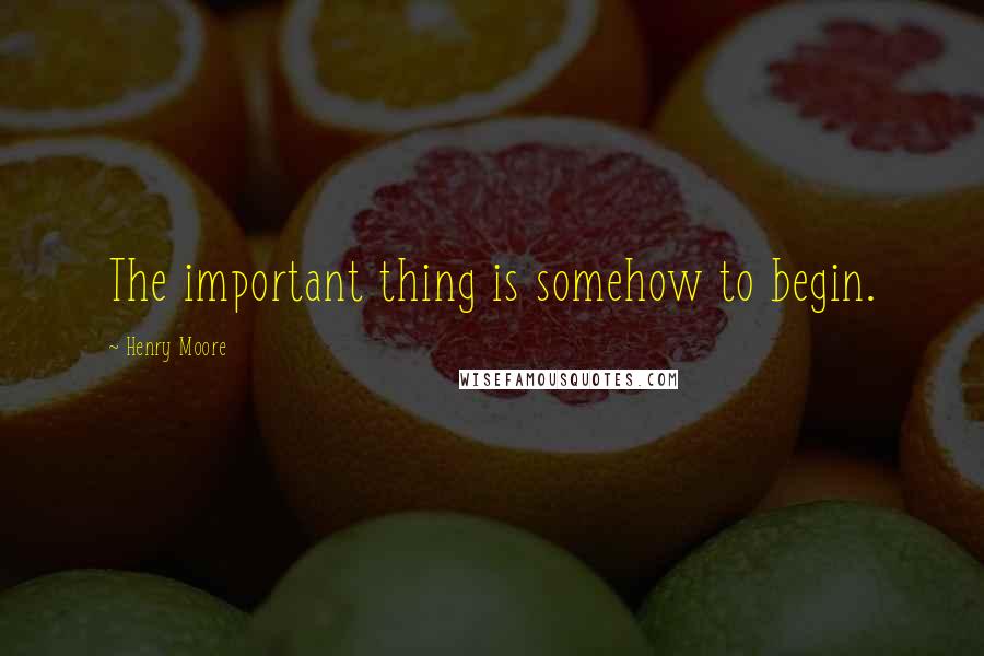 Henry Moore Quotes: The important thing is somehow to begin.