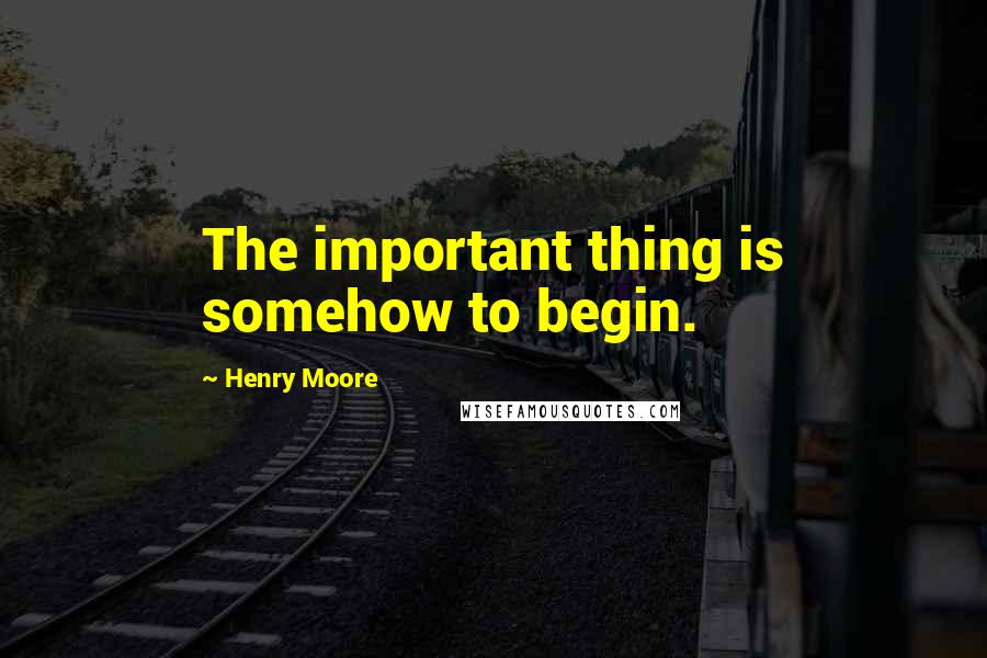 Henry Moore Quotes: The important thing is somehow to begin.