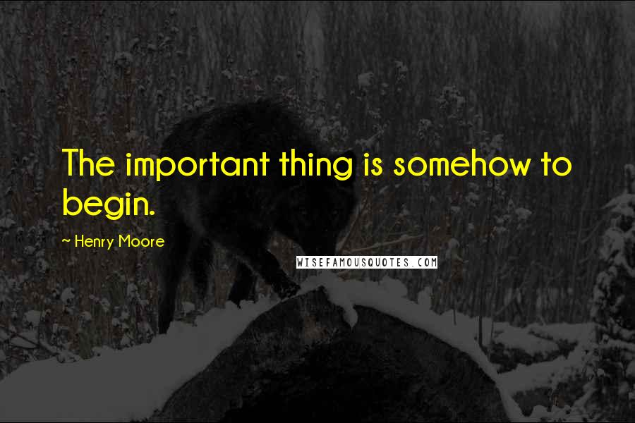 Henry Moore Quotes: The important thing is somehow to begin.