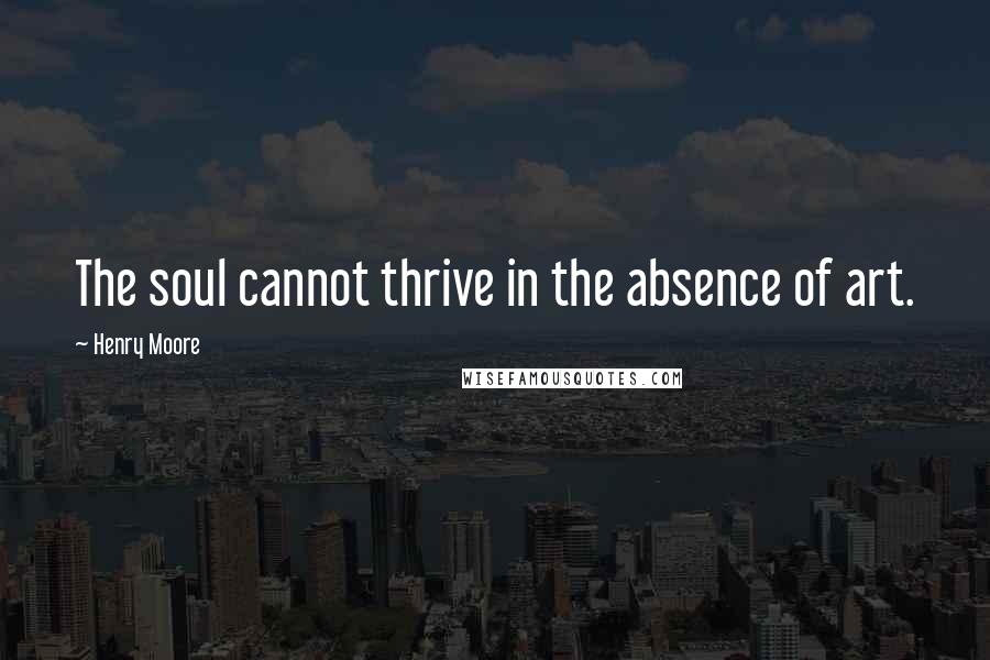 Henry Moore Quotes: The soul cannot thrive in the absence of art.