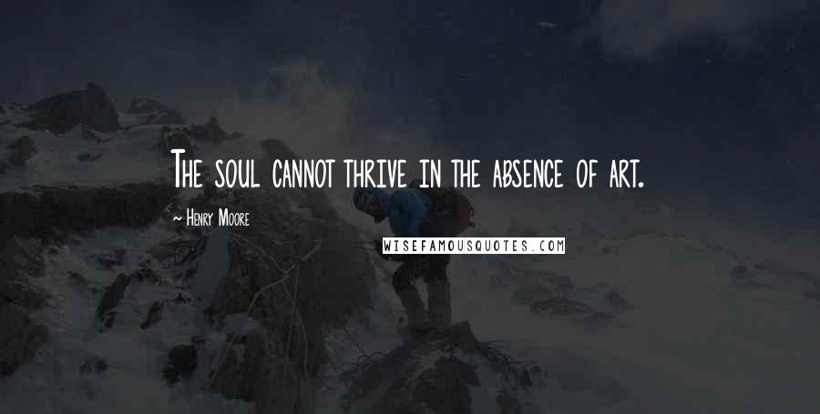 Henry Moore Quotes: The soul cannot thrive in the absence of art.