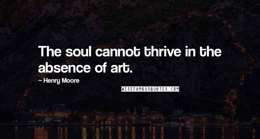 Henry Moore Quotes: The soul cannot thrive in the absence of art.