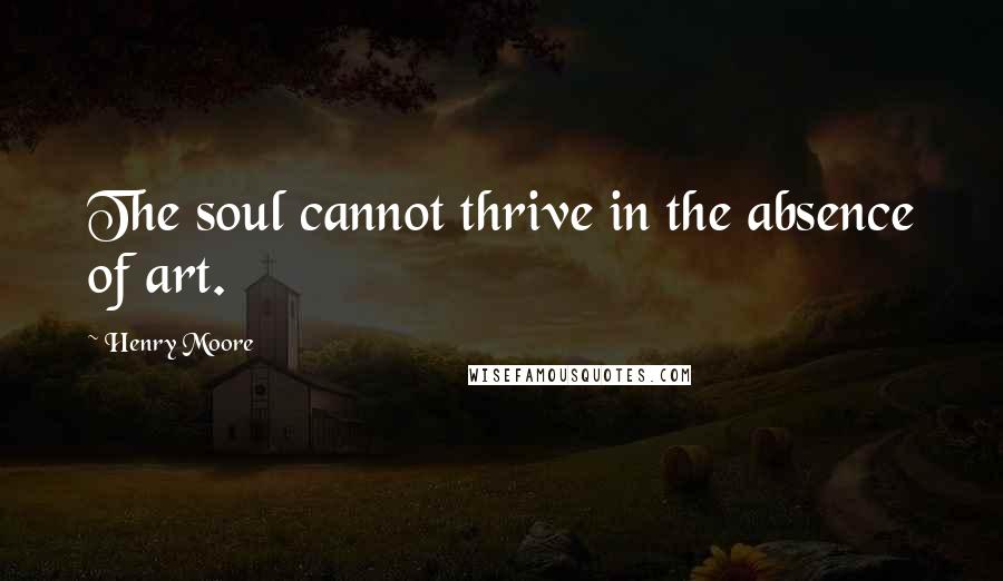 Henry Moore Quotes: The soul cannot thrive in the absence of art.