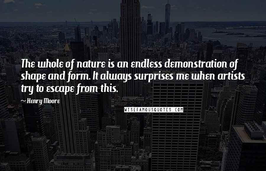 Henry Moore Quotes: The whole of nature is an endless demonstration of shape and form. It always surprises me when artists try to escape from this.