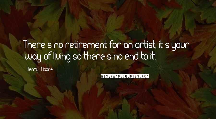 Henry Moore Quotes: There's no retirement for an artist, it's your way of living so there's no end to it.