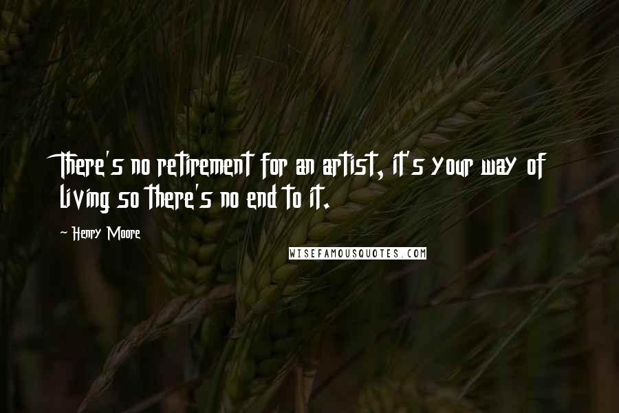 Henry Moore Quotes: There's no retirement for an artist, it's your way of living so there's no end to it.