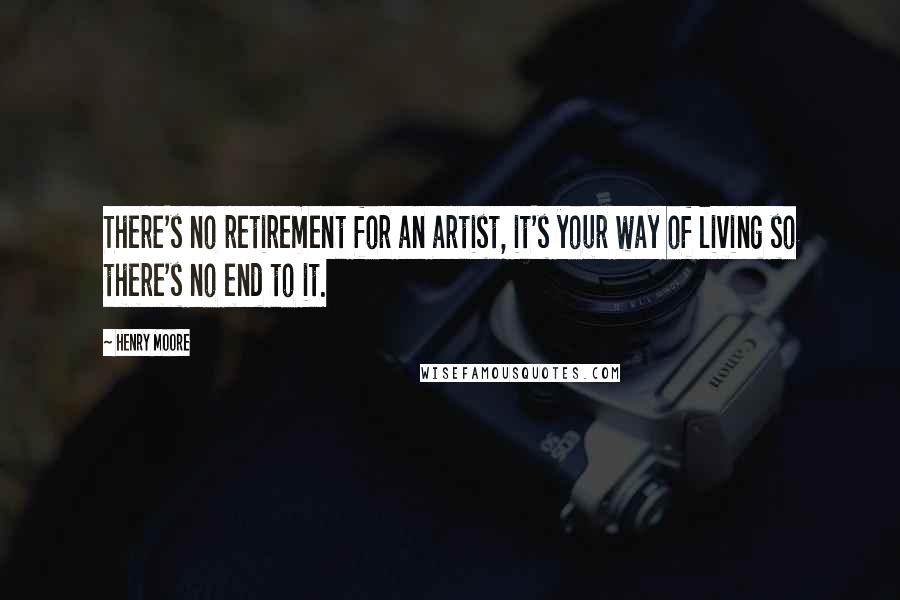 Henry Moore Quotes: There's no retirement for an artist, it's your way of living so there's no end to it.