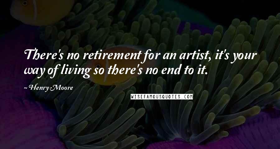 Henry Moore Quotes: There's no retirement for an artist, it's your way of living so there's no end to it.