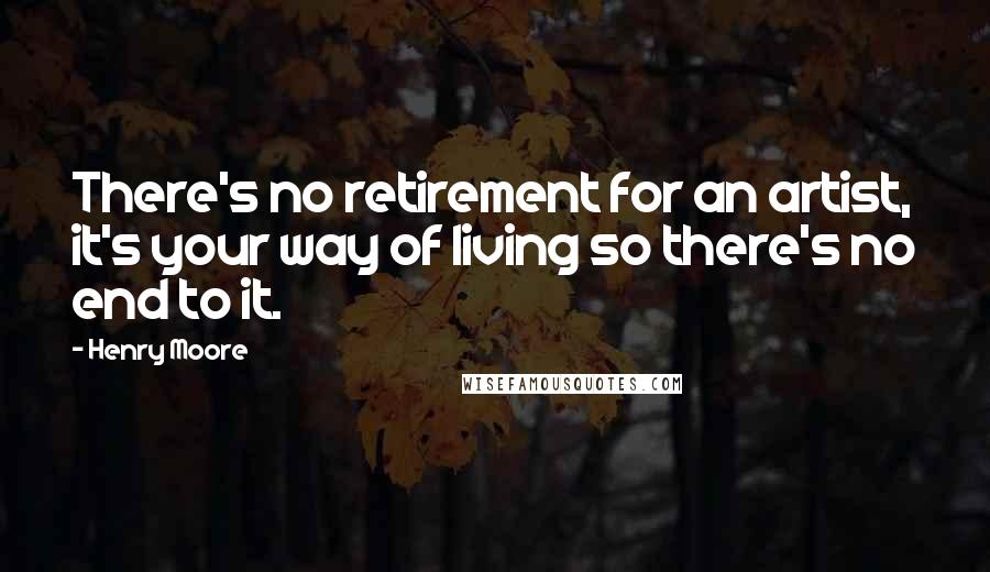 Henry Moore Quotes: There's no retirement for an artist, it's your way of living so there's no end to it.