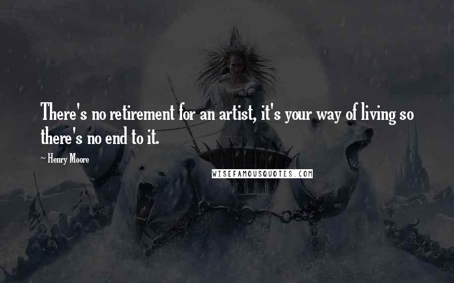 Henry Moore Quotes: There's no retirement for an artist, it's your way of living so there's no end to it.