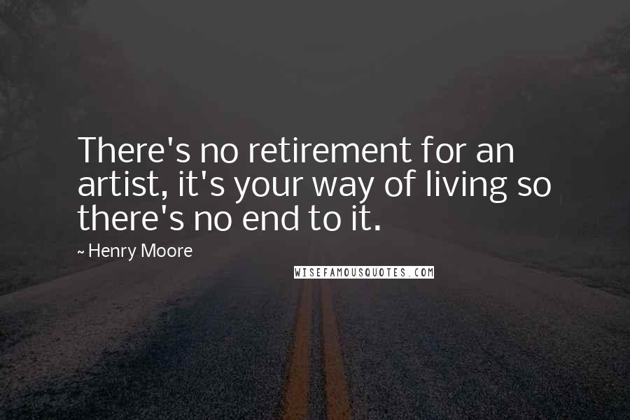 Henry Moore Quotes: There's no retirement for an artist, it's your way of living so there's no end to it.