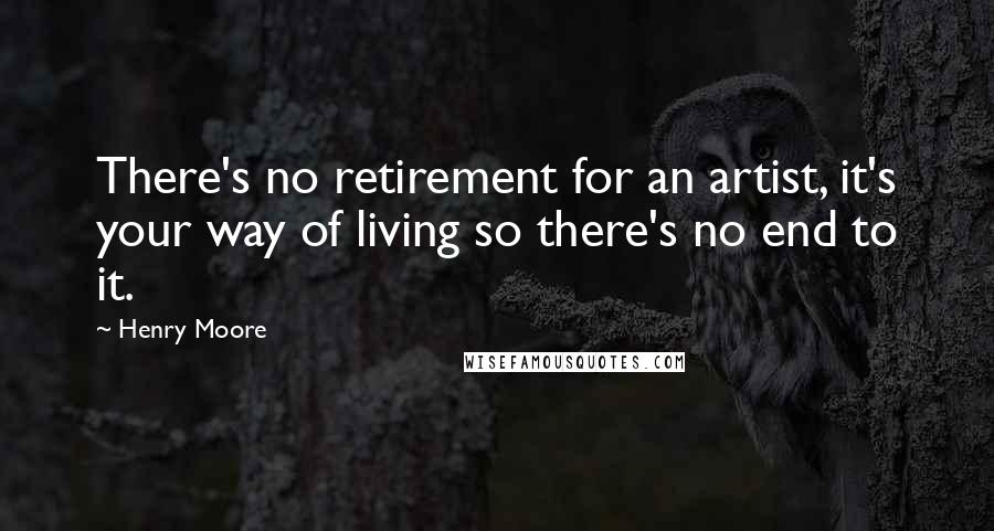 Henry Moore Quotes: There's no retirement for an artist, it's your way of living so there's no end to it.