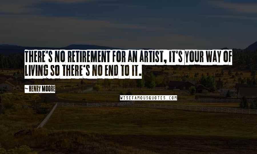 Henry Moore Quotes: There's no retirement for an artist, it's your way of living so there's no end to it.