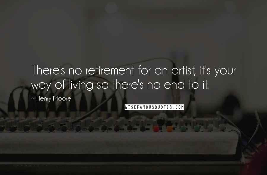 Henry Moore Quotes: There's no retirement for an artist, it's your way of living so there's no end to it.