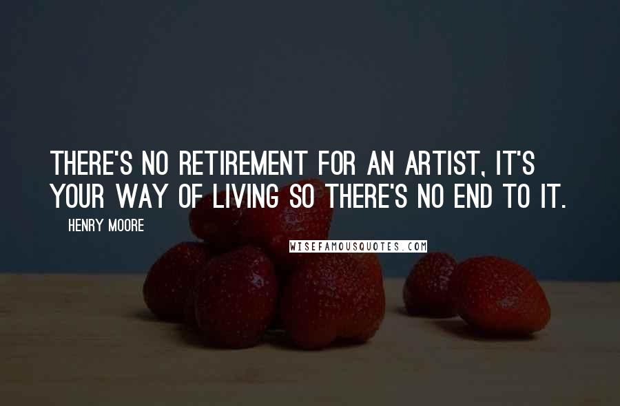 Henry Moore Quotes: There's no retirement for an artist, it's your way of living so there's no end to it.