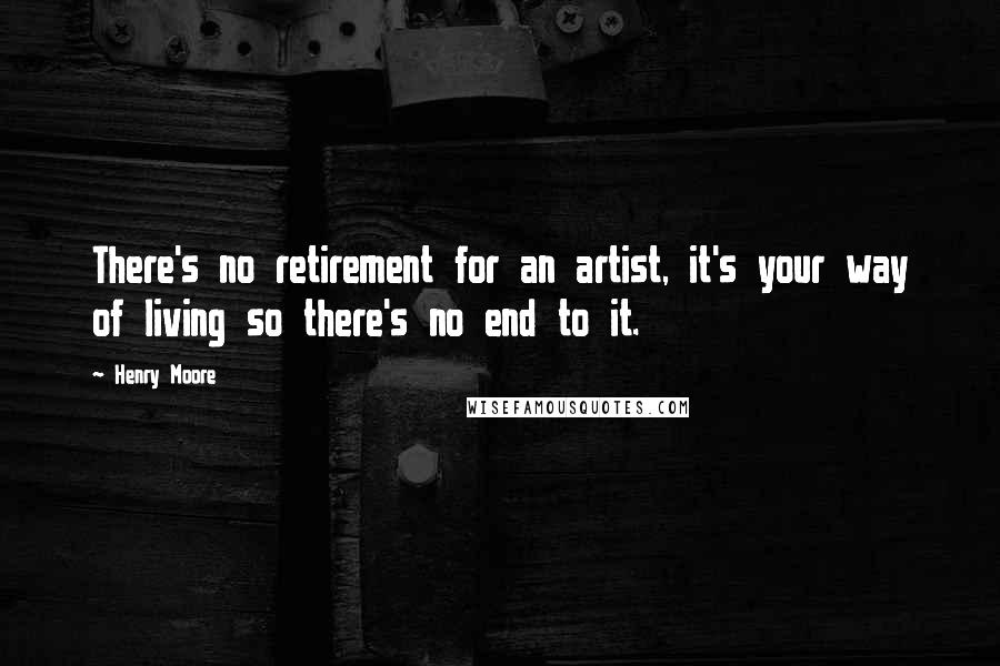 Henry Moore Quotes: There's no retirement for an artist, it's your way of living so there's no end to it.