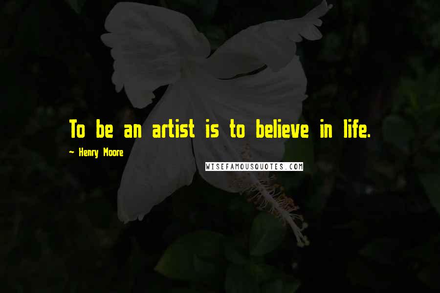 Henry Moore Quotes: To be an artist is to believe in life.