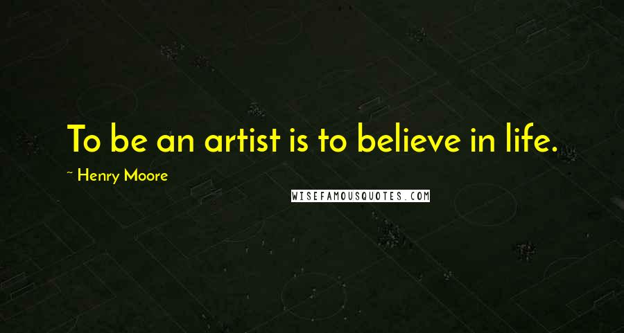 Henry Moore Quotes: To be an artist is to believe in life.