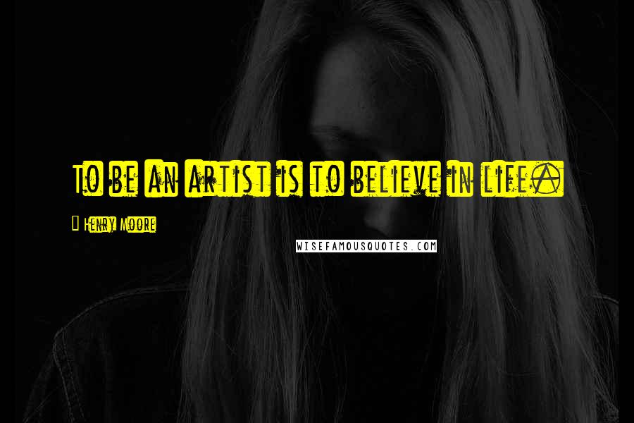 Henry Moore Quotes: To be an artist is to believe in life.