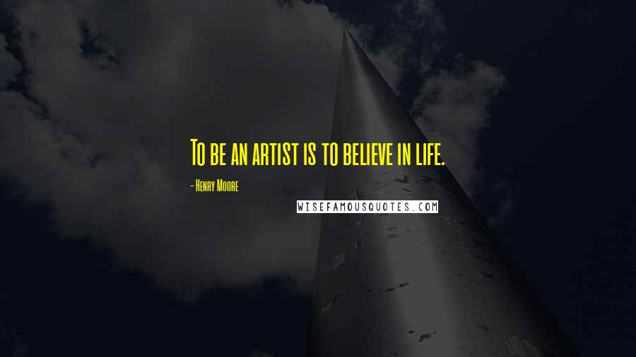 Henry Moore Quotes: To be an artist is to believe in life.