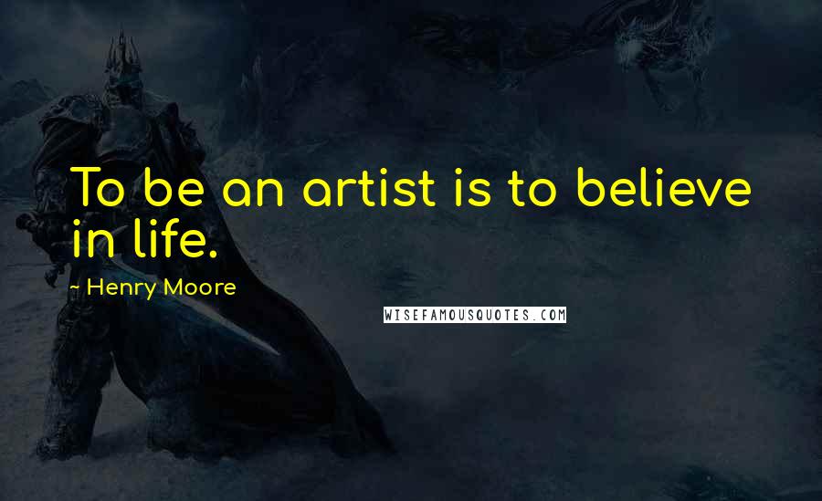 Henry Moore Quotes: To be an artist is to believe in life.