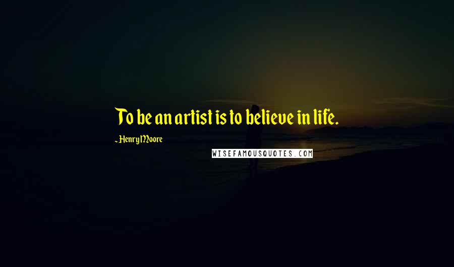 Henry Moore Quotes: To be an artist is to believe in life.