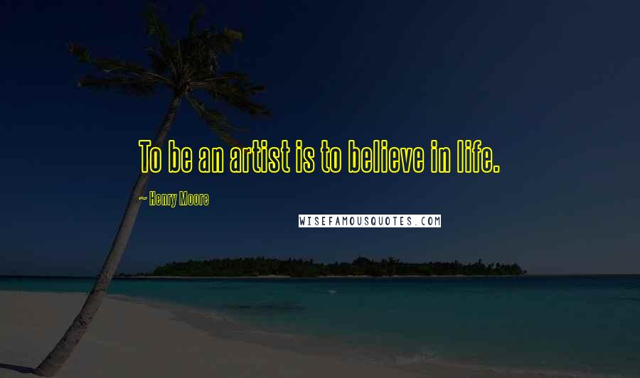 Henry Moore Quotes: To be an artist is to believe in life.