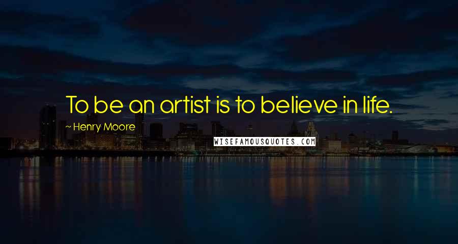 Henry Moore Quotes: To be an artist is to believe in life.