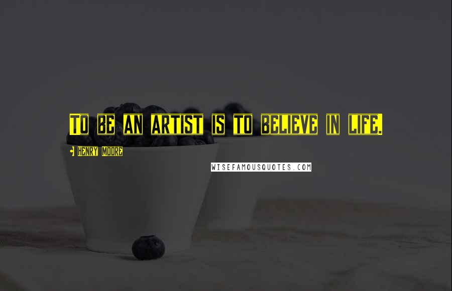 Henry Moore Quotes: To be an artist is to believe in life.